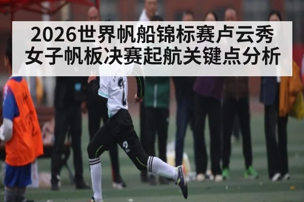 2026世界帆船锦标赛卢云秀女子帆板决赛起航关键点分析